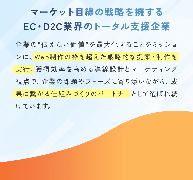 マーケット目線の戦略を擁する EC・D2C業界のトータル支援企業 企業の“伝えたい価値”を最大化することをミッションに、Web制作の枠を超えた戦略的な提案・制作を実行。獲得効率を高める導線設計とマーケティング視点で、企業の課題やフェーズに寄り添いながら、成果に繋がる仕組みづくりのパートナーとして選ばれ続けています。