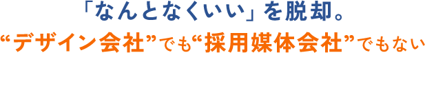 「なんとなくいい」を脱却。 “デザイン会社”でも“採用媒体会社”でもない 採用戦略のパートナー。
