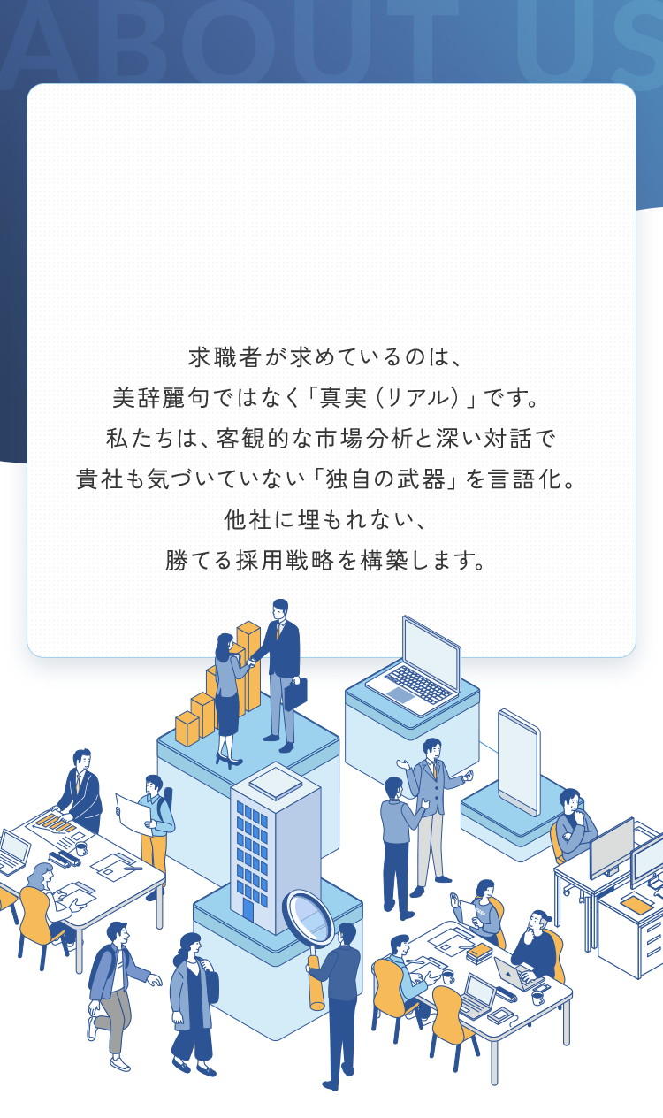 求職者が求めているのは、美辞麗句ではなく「真実（リアル）」です。私たちは、客観的な市場分析と深い対話で貴社も気づいていない「独自の武器」を言語化。他社に埋もれない、勝てる採用戦略を構築します。