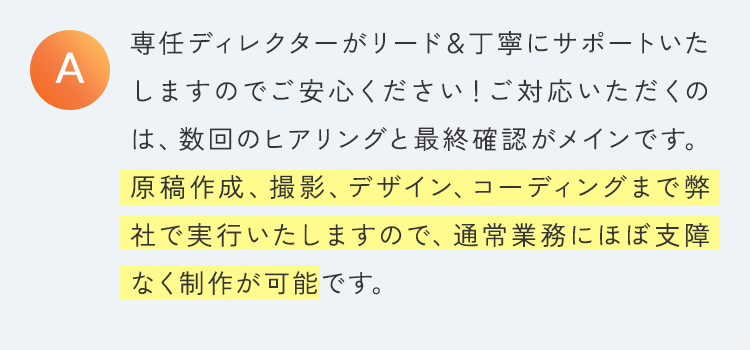 専任ディレクターがリード＆丁寧にサポートいたしますのでご安心ください！ご対応いただくのは、数回のヒアリングと最終確認がメインです。原稿作成、撮影、デザイン、コーディングまで弊社で実行いたしますので、通常業務にほぼ支障なく制作が可能です。