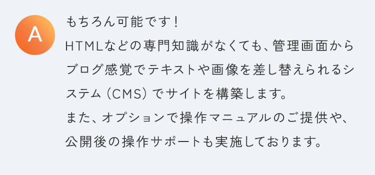 もちろん可能です！HTMLなどの専門知識がなくても、管理画面からブログ感覚でテキストや画像を差し替えられるシステム（CMS）でサイトを構築します。また、オプションで操作マニュアルのご提供や、公開後の操作サポートも実施しております。