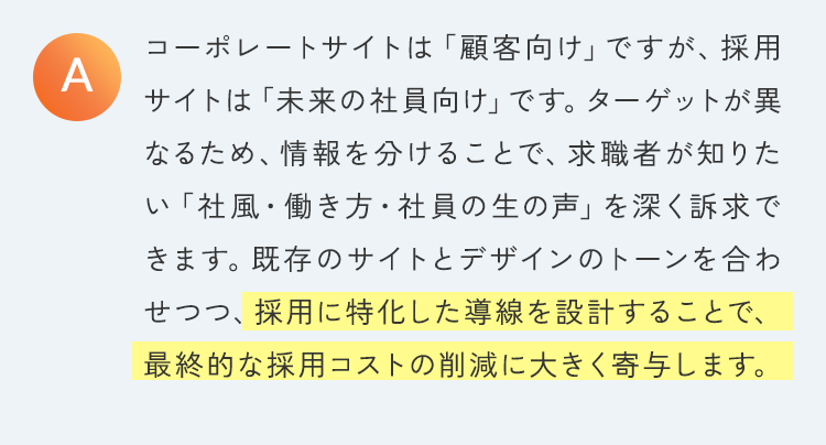 コーポレートサイトは「顧客向け」ですが、採用サイトは「未来の社員向け」です。ターゲットが異なるため、情報を分けることで、求職者が知りたい「社風・働き方・社員の生の声」を深く訴求できます。既存のサイトとデザインのトーンを合わせつつ、採用に特化した導線を設計することで、最終的な採用コストの削減に大きく寄与します。