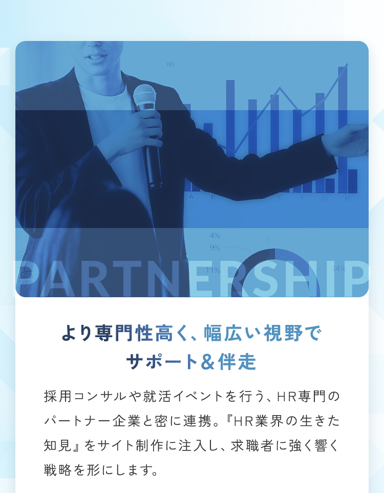 より専門性高く、幅広い視野でサポート＆伴走 採用コンサルや就活イベントを行う、HR専門のパートナー企業と密に連携。『HR業界の生きた知見』をサイト制作に注入し、求職者に強く響く戦略を形にします。