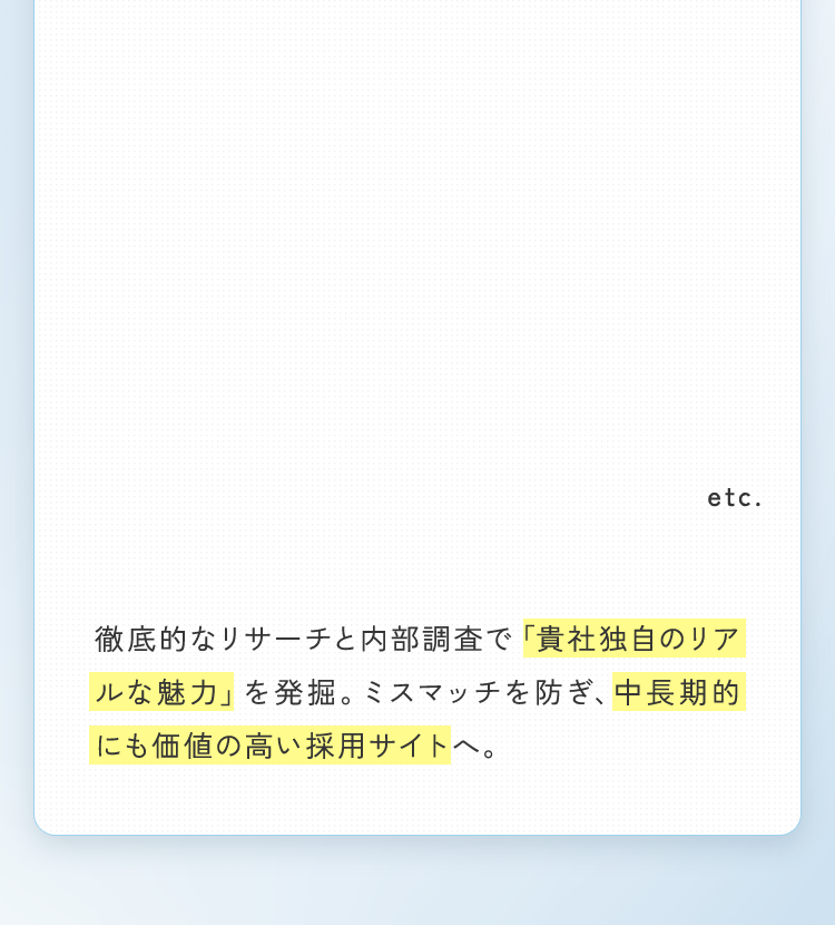 表面的なデザインではなく、採用課題の根底解決を目指す「戦略設計」から採用サイトを構築。貴社リソースは最小限に、効果は最大限に引き出すカスタムプランをご提案します。徹底的なリサーチと内部調査で「貴社独自のリアルな魅力」を発掘。ミスマッチを防ぎ、中長期的にも価値の高い採用サイトへ。
