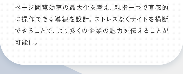ページ閲覧効率の最大化を考え、親指一つで直感的に操作できる導線を設計。ストレスなくサイトを横断できることで、より多くの企業の魅力を伝えることが可能に。