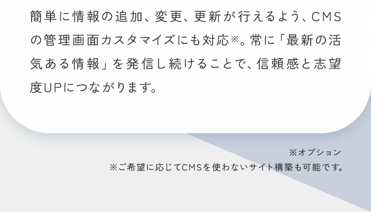 簡単に情報の追加、変更、更新が行えるよう、CMSの管理画面カスタマイズにも対応※。常に「最新の活気ある情報」を発信し続けることで、信頼感と志望度UPにつながります。