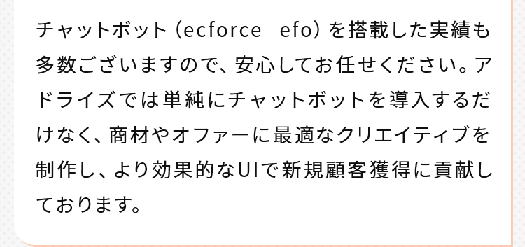 チャットボット（ecforce efo）を搭載した実績も多数ございますので、安心してお任せください。